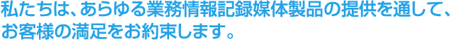 私たちは、あらゆる業務情報記録媒体製品の提供を通して、 お客様の満足をお約束します。